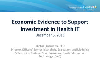 Economic Evidence to Support
Investment in Health IT
December 5, 2013
Michael Furukawa, PhD
Director, Office of Economic Analysis, Evaluation, and Modeling
Office of the National Coordinator for Health Information
Technology (ONC)
 