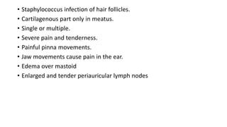 • Staphylococcus infection of hair follicles.
• Cartilagenous part only in meatus.
• Single or multiple.
• Severe pain and tenderness.
• Painful pinna movements.
• Jaw movements cause pain in the ear.
• Edema over mastoid
• Enlarged and tender periauricular lymph nodes