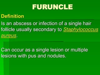 FURUNCLE
Definition
Is an abscess or infection of a single hair
follicle usually secondary to Staphylococcus
aureus.
Can occur as a single lesion or multiple
lesions with pus and nodules.
 