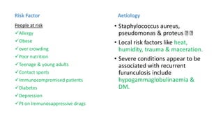 Risk Factor
People at risk
Allergy
Obese
over crowding
Poor nutrition
Teenage & young adults
Contact sports
Immunocompromised patients
Diabetes
Depression
Pt on Immunosuppressive drugs
Aetiology
• Staphylococcus aureus,
pseudomonas & proteus
• Local risk factors like heat,
humidity, trauma & maceration.
• Severe conditions appear to be
associated with recurrent
furunculosis include
hypogammaglobulinaemia &
DM.
 