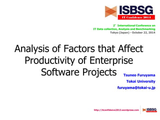 http://itconfidence2013.wordpress.com
2°International Conference on
IT Data collection, Analysis and Benchmarking
Tokyo (Japan) - October 22, 2014
Tsuneo Furuyama
Tokai University
furuyama@tokai-u.jp
Analysis of Factors that Affect
Productivity of Enterprise
Software Projects
 