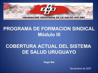 PROGRAMA DE FORMACION SINDICAL Módulo III COBERTURA ACTUAL DEL SISTEMA  DE SALUD URUGUAYO Hugo Bai Noviembre de 2007 