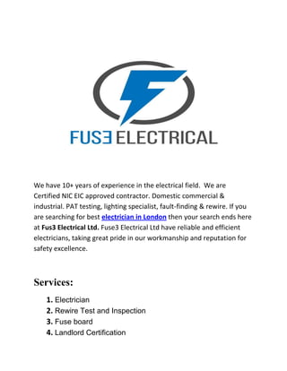 We have 10+ years of experience in the electrical field. We are
Certified NIC EIC approved contractor. Domestic commercial &
industrial. PAT testing, lighting specialist, fault-finding & rewire. If you
are searching for best electrician in London then your search ends here
at Fus3 Electrical Ltd. Fuse3 Electrical Ltd have reliable and efficient
electricians, taking great pride in our workmanship and reputation for
safety excellence.
Services:
1. Electrician
2. Rewire Test and Inspection
3. Fuse board
4. Landlord Certification
 