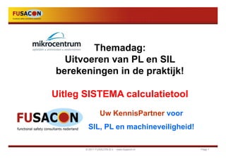 Themadag:
  Uitvoeren van PL en SIL
berekeningen in de praktijk!

Uitleg SISTEMA calculatietool
                 Uw KennisPartner voor
        SIL, PL en machineveiligheid!

       © 2011 FUSACON B.V. - www.fusacon.nl   Page 1
 