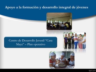 Apoyo a la formación y desarrollo integral de jóvenes
Centro de Desarrollo Juvenil “Casa
Maya” – Plan operativo
 