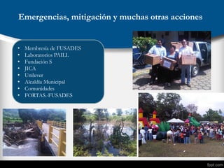Emergencias, mitigación y muchas otras acciones
• Membresía de FUSADES
• Laboratorios PAILL
• Fundación S
• JICA
• Unilever
• Alcaldía Municipal
• Comunidades
• FORTAS.-FUSADES
 