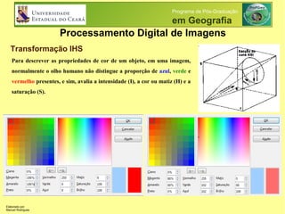 Processamento Digital de Imagens
Programa de Pós-Graduação
em Geografia
Transformação IHS
Para descrever as propriedades de cor de um objeto, em uma imagem,
normalmente o olho humano não distingue a proporção de azul, verde e
vermelho presentes, e sim, avalia a intensidade (I), a cor ou matiz (H) e a
saturação (S).
Elaborado por:
Manuel Rodrigues
 