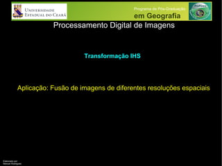 Processamento Digital de Imagens
Programa de Pós-Graduação
em Geografia
Aplicação: Fusão de imagens de diferentes resoluções espaciais
Transformação IHS
Elaborado por:
Manuel Rodrigues
 