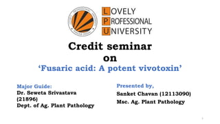 Credit seminar
on
‘Fusaric acid: A potent vivotoxin’
Presented by,
Sanket Chavan (12113090)
Msc. Ag. Plant Pathology
1
Major Guide:
Dr. Seweta Srivastava
(21896)
Dept. of Ag. Plant Pathology
 