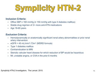 Inclusion Criteria:
–  Office SBP ≥ 160 mmHg (≥ 150 mmHg with type II diabetes mellitus)
–  Stable drug regimen of 3+ more anti-HTN medications
–  Age 18-85 years

Exclusion Criteria:
–  Hemodynamically or anatomically significant renal artery abnormalities or prior renal
artery intervention
–  eGFR < 45 mL/min/1.73m2 (MDRD formula)
–  Type 1 diabetes mellitus
–  Contraindication to MRI
–  Stenotic valvular heart disease for which reduction of BP would be hazardous
–  MI, unstable angina, or CVA in the prior 6 months

Symplicity HTN-2 Investigators. The Lancet. 2010.

12

 