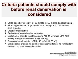 1.  Office-based systolic BP ≥ 160 mmHg (≥150 mmHg diabetes type 2)
2.  ≥3 antihypertensive drugs in adequate dosage and combination
(incl. diuretic)
3.  Lifestyle modification
4.  Exclusion of secondary hypertension
5.  Exclusion of pseudo-resistance using ABPM (average BP > 130
mmHg or mean daytime BP > 135 mmHg)
6.  Preserved renal function (GFR ≥45 ml/min/1.73 m2)
7.  Eligible renal arteries: no polar or accessory arteries, no renal artery
stenosis, no prior revascularization
BP, blood pressure;
ABPM, ambulatory blood pressure monitoring;
GFR, glomerular filtration rate.

 