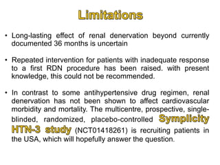 •  Long-lasting effect of renal denervation beyond currently
documented 36 months is uncertain
•  Repeated intervention for patients with inadequate response
to a first RDN procedure has been raised. with present
knowledge, this could not be recommended.
•  In contrast to some antihypertensive drug regimen, renal
denervation has not been shown to affect cardiovascular
morbidity and mortality. The multicentre, prospective, singleblinded, randomized, placebo-controlled
(NCT01418261) is recruiting patients in
the USA, which will hopefully answer the question.

 