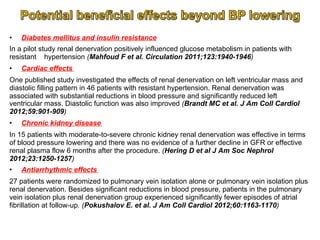 • 

Diabetes mellitus and insulin resistance

In a pilot study renal denervation positively influenced glucose metabolism in patients with
resistant hypertension (Mahfoud F et al. Circulation 2011;123:1940-1946)
• 

Cardiac effects

One published study investigated the effects of renal denervation on left ventricular mass and
diastolic filling pattern in 46 patients with resistant hypertension. Renal denervation was
associated with substantial reductions in blood pressure and significantly reduced left
ventricular mass. Diastolic function was also improved (Brandt MC et al. J Am Coll Cardiol
2012;59:901-909)
• 

Chronic kidney disease

In 15 patients with moderate-to-severe chronic kidney renal denervation was effective in terms
of blood pressure lowering and there was no evidence of a further decline in GFR or effective
renal plasma flow 6 months after the procedure. (Hering D et al J Am Soc Nephrol
2012;23:1250-1257)
• 

Antiarrhythmic effects

27 patients were randomized to pulmonary vein isolation alone or pulmonary vein isolation plus
renal denervation. Besides significant reductions in blood pressure, patients in the pulmonary
vein isolation plus renal denervation group experienced significantly fewer episodes of atrial
fibrillation at follow-up. (Pokushalov E. et al. J Am Coll Cardiol 2012;60:1163-1170)

 