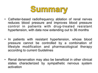 •  Catheter-based radiofrequency ablation of renal nerves
reduces blood pressure and improves blood pressure
control in patients with drug-treated resistant
hypertension, with data now extending out to 36 months
•  In patients with resistant hypertension, whose blood
pressure cannot be controlled by a combination of
lifestyle modification and pharmacological therapy
according to current Guidelines
•  Renal denervation may also be beneficial in other clinical
states characterized by sympathetic nervous system
activation

 