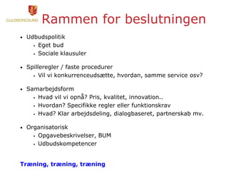 Rammen for beslutningen
• Udbudspolitik
 Eget bud
 Sociale klausuler
• Spilleregler / faste procedurer
 Vil vi konkurrenceudsætte, hvordan, samme service osv?
• Samarbejdsform
 Hvad vil vi opnå? Pris, kvalitet, innovation..
 Hvordan? Specifikke regler eller funktionskrav
 Hvad? Klar arbejdsdeling, dialogbaseret, partnerskab mv.
• Organisatorisk
 Opgavebeskrivelser, BUM
 Udbudskompetencer
Træning, træning, træning
 