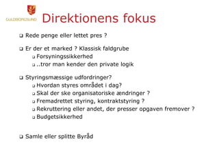 Direktionens fokus
 Rede penge eller lettet pres ?
 Er der et marked ? Klassisk faldgrube
 Forsyningssikkerhed
 ..tror man kender den private logik
 Styringsmæssige udfordringer?
 Hvordan styres området i dag?
 Skal der ske organisatoriske ændringer ?
 Fremadrettet styring, kontraktstyring ?
 Rekruttering eller andet, der presser opgaven fremover ?
 Budgetsikkerhed
 Samle eller splitte Byråd
 