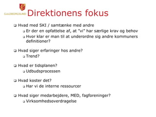 Direktionens fokus
 Hvad med SKI / samtænke med andre
 Er der en opfattelse af, at ”vi” har særlige krav og behov
 Hvor klar er man til at underordne sig andre kommuners
definitioner?
 Hvad siger erfaringer hos andre?
 Trend?
 Hvad er tidsplanen?
 Udbudsprocessen
 Hvad koster det?
 Har vi de interne ressourcer
 Hvad siger medarbejdere, MED, fagforeninger?
 Virksomhedsoverdragelse
 