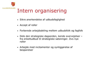 Intern organisering
• Sikre anerkendelse af udbudsfaglighed
• Accept af roller
• Forberede arbejdsdeling mellem udbudsfolk og fagfolk
• Dele den strategiske dagsorden, kende overvejelser –
fra enkeltudbud til strategiske satsninger. Dvs nye
roller
• Arbejde med incitamenter og synliggørelse af
besparelser
 