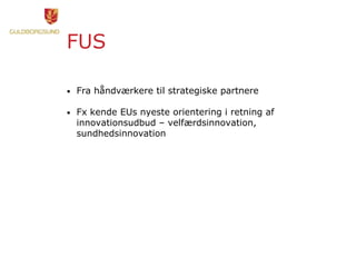 FUS
• Fra håndværkere til strategiske partnere
• Fx kende EUs nyeste orientering i retning af
innovationsudbud – velfærdsinnovation,
sundhedsinnovation
 