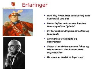 Erfaringer
 Man får, hvad man bestiller og skal
kunne stå ved det
 Medarbejderne kommer i anden
fokus og bliver ”glade”
 Fri for indblanding fra direktion og
fagudvalg
 Ikke gratis at udbyde og
kontrollere
 Svært at etablere samme fokus og
frie rammer i den kommunale
organisation
 De store er bedst at lege med
 