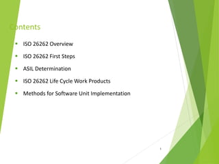 1
 ISO 26262 Overview
 ISO 26262 First Steps
 ASIL Determination
 ISO 26262 Life Cycle Work Products
 Methods for Software Unit Implementation
Contents
 