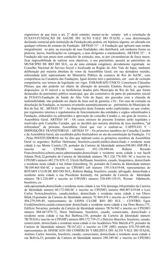 organismos de que trata o art. 2° deste estatuto, manter-se-ão sempre sob a orientação da
FUSAVI-FUNDAÇÃO DE SAÚDE DO ALTO VALE DO ITAJAÍ, e essa determinação
declarada essencial pela instituição da Fundação,não poderá, em hipótese alguma, ser alterada em
qualquer reforma do estatuto da Fundação. ARTIGO 31° - A Fundação que aplicará suas rendas
integralmente no país, na execução de suas finalidades, não distribuirá, sob nenhuma forma ou
pretexto, lucros, bonificações ou vantagens, a seus dirigentes e mantenedores. ARTIGO 32° - A
Fundação não tem prazo nem condições de extinção; mas, se por circunstâncias de força maior,
ficar impossibilitada de realizar seus objetivos, o seu patrimônio, passará ao patrimônio do
MUNICÍPIO DE RIO DO SUL, ou de uma entidade congênere, devidamente registrada no
Conselho Nacional de Serviço Social e localizada na Região do Alto Vale do Itajaí, mediante
deliberação por maioria absoluta de votos da Assembléia Geral, em sua derradeira reunião,
referendada pelo representante do Ministério Público da comarca de Rio do Sul/SC, com
competência na Curadoria das Fundações. Igual destino terá o patrimônio, em caso de extinção
compulsória, nos termos da legislação em vigor. PARÁGRAFO ÚNICO: Constituem Cláusulas
Pétreas, que não poderão ser objeto de alteração do presente Estatuto Social, as seguintes
disposições: a) O imóvel e as benfeitorias doados pelo Município de Rio do Sul, que foram
destacados do patrimônio público municipal, que são constitutivo de parte do patrimônio inicial
da FUSAVI-Fundação de Saúde do Alto Vale do Itajaí, são gravados com a cláusula de
inalienabilidade, não podendo ser objeto de ônus real de garantia; e b) - Em caso de extinção ou
dissolução da Fundação, os mesmos reverterão automáticamente ao patrimônio do Município de
Rio do Sul, SC. ARTIGO 33° - As disposições deste Estatuto serão explicitadas, no que couber,
por regimentos internos e regulamentos de funcionamento das entidades e orgãos subordinados à
Fundação, elaborados ou submetidos à aprovação do conselho Curador e, em grau de recurso, à
Assembléia Geral. ARTIGO 34° - Os casos omissos do presente Estatuto serão regulados e
resolvidos pelo Conselho Curador, que os decidirá por maioria absoluta de seus membros, "ad
referendum" da próxima Assembléia Geral que vier a realizar-se. CAPÍTULO V -
DISPOSIÇÕES TRANSITÓRIAS - ARTIGO 35° - Os primeiros membros do Conselho Curador
e da Assembléia Geral, são escolhidos pelos Instituidores no ato da constituição da Fundação. 11)
- Pelas INSTITUIDORAS me foi dito que indicam como os primeiros membros da Assembléia
Geral os seguintes: Ralfino Hafemann, brasileiro,casado,médico,domiciliado e residente nesta
cidade à rua Monte Castelo,128, portador da Carteira de Identidade número398.081-SSP-PR e
inscrito        no      CPF(MF)         número       031.130.949-68,        Rubens       Ricardo
Franz,brasileiro,solteiro,maior,administrador,domiciliado e residente nesta cidade à rua Jacob
Johann Dick,32,portador da Carteira de Identidade número 7R/1.226.776-SSI- SC e inscrito no
CPF(MF) número 482.276.929-15, Ulrich Hoffmann, brasileiro, casado, bioquímico, domiciliado
e residente nesta cidade à rua Johan Gutemberg, 56, portador da Carteira de Identidade número
7R/109.465-SSI-SC e inscrito no CPF(MF) sob número 159.118.619-68, representantes do
ROTARY CLUB DE RIO DO SUL; Roberto Budag, brasileiro, casado, advogado, domiciliado e
residente nesta cidade à rua Presidente Kennedy, 64, portador da Carteira de Identidade
número 7R/1.224.489 e inscrito no CPF(MF) número 520.449.129-53, Werner Odebrecht,
brasileiro, ca-
sado,aposentado,domiciliado e residente nesta cidade à rua Vila Ipiranga,160,portador da Carteira
de Identidade número 60.172-SSI-SC e inscrito no CPF(MF) número 004.487.619-04 e Luiz
Carlos Fronza,brasileiro, casado,médico, domiciliado e residente nesta cidade à rua Olavo
Bilak,16,portador da Carteira de Identidade número 7C/869.474 e inscrito no CPF(MF) número
494.279.549-49, representantes do LIONS CLUBE RIO DO SUL - CENTRO; Egon
Ewald,brasileiro,casado,comerciante domiciliado e residente nesta cidade à rua Dom Bosco,175,
Edifício Navarino, portador da Carteira de Identidade número 7R/56.942 e inscrito no CPF(MF)
número 004.447.079-72, Horst Hafemann, brasileiro, casado, comerciante, domiciliado e
residente nesta cidade à rua Rui Barbosa,130, portador da Carteira de Identidade número
7R/70.810 e inscrito no CPF(MF) número 009.172.739-15 e Dalcirio Bracelos, brasileiro, casado,
comerciante, domiciliado e residente nesta cidade à rua Acadêmico Nilo Marchi,475, portador da
Carteira de Identidade número 7R/167.621 e inscrito no CPF (MF) número 076.793.609-44,
representantes do SINDICATO DO COMÉRCIO VAREJISTA DO ALTO VALE DO ITAJAÍ;
Antônio Carlos Amorim, brasileiro, casado, comerciante, domiciliado e residente nesta cidade à
rua Bolívia,33, portador da Carteira de Identidade número 298.349-SC e inscrito no CPF(MF)
 