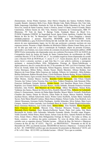 Zimmermann; Arvino Walter Gaertner; Artur Otávio Claudino dos Santos; Norberto Frahm;
Leandro Bonatti, Ademécio Bella Cruz;, Rádio Mirador Ltda, Rádio Difusora Alto Vale Ltda,
Rádio Ituporanga Ltda,Rádio Sentinela do Vale de Ibirama, Rádio Educadora de Taió, Jornal
Nova Era, Jornal de Santa Catarina, Jornal A Notícia, Jornal A Cidade, Jornal O Estado, Diário
Catarinense, Editora Gazeta do Alto Vale, Sistema Catarinense de Comunicações, RBS TV
Blumenau, TV Vale do Itajaí, V Barriga Verde, Fundação Banco do Brasil S.A.,
FUSESC-Fundação CODESC de Seguridade Social, Igreja SAnta Apolônia, Catedral São João
Batista de Rio do Sul, "In Memoriam" Osni José Gonçalves e Lauro Pamplona e demais
entidades,empresas e pessoas físicas.Pelo DOADOR, pelas DONATÁRIAS E/OU
INSTITUIDORAS e pela FUSAVI-FUNDAÇÃO DE SAÚDE DO ALTO VALE DO ITAJAÍ,
através de seus representantes legais, me foi dito que aceitavam a presente escritura em seus
expressos termos. Presente o Digno Membro do Ministério Público Doutor Ernani Dutra, por ele
me foi dito que nada tem a opor à constituição da Fundação, objeto da presente Escritura,
aprovando o seu Estatuto, nos exatos termos do constante do presente instrumento público. (SOB
MINUTA)As testemunhas são dispensadas neste ato conforme Provimento 22/81 de 24.09.81,da
Corregedoria Geral da Justiça do Estado de Santa Catarina.Isento do recolhimento do ITBI,
conforme Decreto 3172 de 26.04.89, art. 3°. As certidões negativas foram dispensadas de acordo
com o Decreto 9324 de 09.09.86,art. 1°, inciso V, § 2°. Assim disseram, dou fé. A pedido das
partes lavrei a presente escritura ,a qual feita lhes li e por achá-la conforme a outorgaram
aceitaram e assinam.Eu,Maria Zélia Dellagiustina Formiga de Moura,Tabelião,que a
digitei,subscrevo, dou fé e assino.Rio do Sul, 23 de setembro de 1993. (a) Clóvis Gaertner, Alaor
Neves de Arruda, Inildo José Dalcanale, Nelson Regueira, Antonio Carlos Amorim, Benedito
Carlos Henriques, Milton Hobus, Alcides Nazari, Danilo Marcheti, Alfonso Rohden, José
Mauricio da Costa Ortiga, Hélio Francisco de Andrade, Nilberto Ari Lehmkuhl , Hélio Rohden,
Ralfino Hafemann, Rubens Ricardo Franz, Ulrich Hoffmann, Roberto Budag, Werner Odebrecht,
Luiz Carlos Fronza, Egon ewwald, Horst Hafemann, Dalcirio Bracelos, Antonio Carlos Amorim,
Hildo Momm, Antonio Marcos Cavilha, Benedito Carlos Henriques, João Vilson Cláudio
Teixeira, Jair Volney Carlos Teixeira, Osni Luis Sens, Valdecir Pamplona, João Stramosk Filho,
Francisco Hoffmann, Fernado Strelow, Alcides Nazari, José Hamilton Moura Ferro, Cláudio
Ropelato, Levi Ernani Dalfovo, Gervásio Ramos, Aroldo Schünke, Renardo Frederico Germano
Schreiber, João Perfoll, José Mauricio da Costa Ortiga, Albino Montibeller, Nelson Rotta,
Valdemar dos Santos, Manoel de Oliveria Silva, Rodolfo Marzall Filho, Nilberto Ari Lehmkuhl,
Gilson S. Zimmermann, Antonio de Pádua Baker Botelho, Moacir Márcio Torinelli, PedroPaulo
Claudino dos Santos, Osmar de Oliveira, Zilton Pedro de Souza, Marcos Stadnick, Rodrigo
Jacobsen Reiser, Alfredo Schewinski Junior, Walter Carlos Seyfferth, Aclides Maria Andreatta
Xavier, Nelzi Maria Menelli Cardoso, Maria Sinova Dalpiaz, Nelson Cunha, Erna Heidrich, Luiz
Ademir Hessmann, Germano Emílio Purnhagen, Arnildo Schneider, Silvio Schutz, Mara Lucia
Campos, Antonio Carlos Laurindo, Luiz Fernando Bassi de Araújo, Cláudio RogérioSchwinden,
Bruno Geremias Medeiros, Luiz Carlos Zanis, Milton Hobus, Arno Nardelli, Nelson Regueira,
Helio Francisco de Andrade, Marconi Cruz, Nikolaos Dionysios Troupos, Inildo José
Dalcanale,Clovis Gaertner, Darci Bonatto,Guilherme Sacani, Paulo José cunha, Eda Maria
Bazzanella de Araújo, Julio Schroeder, Sebastião Fernando Abraão, Osvaldir roque Wagner,
Valdir Zucatelli, Osmar Peters, Horst Jansen, Jailson Lima da Silva, Antonio Roberto de Moura
Ferro, Ernani Dutra e Maria Zélia Dellagiustina Formiga de Moura.” Em todas as folhas, na
frente, constava as rubricas das partes contratante. No verso da última folha, constava um
carimbo com os seguintes dizeres:”Zuleida Luciano – Oficial do Reg. De Imóveis e Hipotecas
Comarca de Rio do Sul. Nº 63321, Pag.115, ao PROTOCOLO – Prenotado no dia 02 de
Dezembro de 1993. (a) Zuleida Luciano. REGISTRO de Imóveis e Hipotecas – Comarca de Rio
do Sul – SC. CERTIDÃO certifico que este documento foi prenotado na Matrícula nº 24152, sob
nº R-1 e R-2. Data 02/12/1993. (a) Zuleida Luciano – Oficial.” Era o que se continha.


-------------------------- -------------------------

-------------------------- -------------------------
 