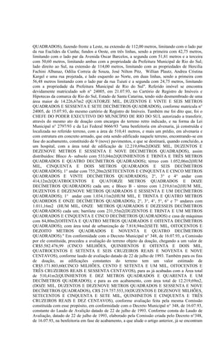 QUADRADOS), fazendo frente a Leste, na extensão de 112,00 metros, limitando com o lado par
da rua Euclides da Cunha; fundos a Oeste, em três linhas, sendo a primeira com 42,75 metros,
limitando com o lado par da Avenida Oscar Barcelos, a segunda com 51,81 metros e a terceira
com 50,60 metros, limitando ambas com a propriedade da Prefeitura Municipal de Rio do Sul;
lado direito ao Sul, na extensão de 114,00 metros, limitando com as propriedades de Hercilia
Fachini Albanaz, Odilia Correia de Souza, José Nilton Pitz, Willian Plautz, Andrea Cristina
Kargel e uma rua projetada, e lado esquerdo ao Norte, em duas linhas, sendo a primeira com
56,48 metros limitando com o lado par da rua Tuiuti e a segunda com 24,75 metros, limitando
com a propriedade da Prefeitura Municipal de Rio do Sul". Referido imóvel se emcontra
devidamente matriculado sob n° 24005, em 21.07.93, no Cartório de Registro de Imóveis e
Hipotecas da comarca de Rio do Sul, Estado de Santa Catarina, tendo sido desmembrado de uma
área maior de 14.226,67m2 (QUATORZE MIL, DUZENTOS E VINTE E SEIS METROS
QUADRADOS E SESSENTA E SETE DECÍMETROS QUADRADOS), conforme matricula n°
24005, de 15.07.93, do mesmo cartório de Registro de Imóveis. Também me foi dito que, foi o
CHEFE DO PODER EXECUTIVO DO MUNICÍPIO DE RIO DO SUL autorizado a transferir,
através do mesmo ato de doação com encargos do terreno retro indicado, e na forma da Lei
Municipal n° 2797/93 e da Lei Federal 8666/93 "uma benfeitoria em alvenaria, já construída e
localizada no referido terreno, com a área de 510,41 metros, e mais um prédio, em alvenaria e
com estrutura em concreto armado, que esta sendo edificado naquele terreno, encontrando-se em
fase do acabamento, constituido de 9 (nove) pavimentos, e que se destinará, quando concluído, a
um hospital, com a área total de edificação de 12.219,69m2(DOZE MIL, DUZENTOS E
DEZENOVE METROS E SESSENTA E NOVE DECIMETROS QUADRADOS), assim
distribuidos: Bloco A- subsolo com 533,04m2(QUINHENTOS E TRINTA E TRÊS METROS
QUADRADOS E QUATRO DECÍMETROS QUADRADOS); térreo com 1.052,06m2(HUM
MIL, CINQUENTA E DOIS METROS QUADRADOS E SEIS DECÍMETROS
QUADRADOS); 1° andar com 755,20m2(SETECENTOS E CINQUENTA E CINCO METROS
QUADRADOS E VINTE DECÍMETROS QUADRADOS); 2°, 3° e 4° andar com
414,12m2(QUATROCENTOS E QUATORZE METROS QUADRADOS E DOZE
DECÍMETROS QUADRADOS) cada um; e Bloco B - térreo com 1.219,61m2(HUM MIL,
DUZENTOS E DEZENOVE METROS QUADRADOS E SESSENTA E UM DECÍMETROS
QUADRADOS); 1° andar com 1.034,11m2(HUM MIL, E TRINTA E QUATRO METROS
QUADRDOS E ONZE DECÍMETROS QUADRADOS); 2°, 3°, 4°, 5°, 6° e 7° andares com
1.011,16m2 (HUM MIL, ONZE METROS QUADRADOS E DEZESSEIS DECÍMETROS
QUADRADOS) cada um; barrilete com 231,55m2(DUZENTOS E TRINTA E UM METROS
QUADRADOS E CINQUENTA E CINCO DECÍMETROS QUADRADOS) e casa de máquinas
com 84,80m2(OITENTA E QUATRO METROS QUADRADOS E OITENTA DECÍMETROS
QUADRADOS); com área total de urbanização de 7.818,94m2(SETE MIL, OITOCENTOS E
DEZOITO METROS QUADRADOS E NOVENTA E QUATRO DECÍMETROS
QUADRADOS)." Em conformidade com o Decreto Municipal n° 348, de 16.07.93, a Comissão
por ele constituída, procedeu a avaliação do terreno objeto da doação, chegando a um valor de
CR$5.582.476,99 (CINCO MILHÕES, QUINHENTOS E OITENTA E DOIS MIL,
QUATROCENTOS E SETENTA E SEIS CRUZEIROS REAIS E NOVENTA E NOVE
CENTAVOS), conforme laudo de avaliação datado de 22 de julho de 1993. Também para os fins
de doação, as edificações constantes do terreno tem um valor estimado de
CR$5.171.803,60(CINCO MILHÕES, CENTO E SETENTA E UM MIL, OITOCENTOS E
TRÊS CRUZEIROS REAIS E SESSENTA CENTAVOS), para as já acabadas com a Àrea total
de 510,41m2(QUINHENTOS E DEZ METROS QUADRADOS E QUARENTA E UM
DECÍMETROS QUADRADOS); e para as em acabamento, com área total de 12.219,69m2,
(DOZE MIL, DUZENTOS E DEZENOVE METROS QUADRADOS E SESSENTA E NOVE
DECÍMETROS QUADRADOS), CR$ 219.757.553,10(DUZENTOS E DEZENOVE MILHÕES,
SETECENTOS E CINQUENTA E SETE MIL, QUINHNETOS E CINQUENTA E TRÊS
CRUZEIROS REAIS E DEZ CENTAVOS), conforme avaliação feita pela mesma Comissão
constituída com esse propósito, em conformidade com o Decreto Municipal n° 348, de 16.07.93,
constante do Laudo de Avalição datado de 22 de julho de 1993. Conforme consta do Laudo de
Avaliação, datado de 22 de julho de 1993, elaborado pela Comissão criada pelo Decreto n°348,
de 16.07.93, na benfeitoria em fase de acabamento, a que alude o artigo anterior, já se encontram
 