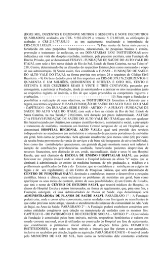 (DOZE MIL, DUZENTOS E DEZENOVE METROS E SESSENTA E NOVE DECIMETROS
QUADRADOS) avaliados em CR$- 5.582.476,99 o terreno; 5.171.803,60, as edificações já
acabadas e CR$-219.757.553,10               as em acabamento, totalizando a importância de
CR$-230.511.833,69. - - - - - - - - - - - - - - - - - - - - 7) Para manter de forma mais perene e
fortalecida em seus propósitos filantrópicos, educacionais, de pesquisas básicas e clínica,
prevenção e tratamento de moléstias, os ora DONATÁRIAS E/OU INSTITUIDORAS retro
indicadas,e em vista das doações recebidas, instituem, pela presente escritura, uma Fundação de
Direito Privado, que se denominará FUSAVI - FUNDAÇÃO DE SAÚDE DO ALTO VALE DO
ITAJAÍ, com sede e foro nesta cidade de Rio do Sul, Estado de Santa Catarina, na rua Tuiuti n°
218, Centro, determinando-lhe as cláusulas do respectivo Estatuto,bem como nomeando o corpo
de sua administração. 8) Sendo assim, fica constituída a FUSAVI - FUNDAÇÃO DE SAÚDE
DO ALTO VALE DO ITAJAÍ, na forma prevista nos artigos 24 e seguintes do Código Civil
Brasileiro. - 9) Os bens dotados para tal fim importam em CR$-241.578.176,23(DUZENTOS E
QUARENTA E UM MILHÕES, QUINHENTOS E SETENTA E OITO MIL, CENTO E
SETENTA E SEIS CRUZEIROS REAIS E VINTE E TRÊS CENTAVOS), passando, por
conseguinte, a pertencer à Fundação, desde já autorizando-a a praticar os atos necessários junto
ao respectivo registro de imóveis, a fim de que sejam procedidos os competentes registros e
averbações. - - - - - - - - - - - - - - - - - - - - - - - - - - - - - - - - 10) Para reger a Fundação e
possibilitar a realização de seus objetivos, os INSTITUIDORES formulam o Estatuto que a
regerá, nos termos seguintes: FUSAVI-FUNDAÇÃO DE SAÚDE DO ALTO VALE DO ITAJAÍ
- CAPÍTULO I - DA DURAÇÃO, SEDE E FINS - ARTIGO 1°- A FUSAVI - FUNDAÇÃO DE
SAÚDE DO ALTO VALE DO ITAJAÍ, com sede e foro na cidade de Rio do Sul, Estado de
Santa Catarina, na rua Tuiuti,n° 218,Centro, terá duração por prazo indeterminado. ARTIGO
2°-A FUSAVI-FUNDAÇÃO DE SAÚDE DO ALTO VALE DO ITAJAÍ,que não tem qualquer
fim lucrativo,tendo por objetivo,nos campos científico-técnico, assistencial e social, a prevenção
e tratamento de moléstias, mantendo um Instituto Central composto de: a) um Hospital,que se
denominará HOSPITAL REGIONAL ALTO VALE,o qual será provido dos serviços
indispensáveis ao atendimento em ambulatório e internação de pacientes portadores de moléstias
em geral, bem como de parturientes. Será aplicado anualmente pelo menos vinte (20) por cento
da receita bruta proveniente da venda de serviços e de bens não integrantes do ativo imobilizado,
bem como das contribuições operacionais, em gratuida de,cujo montante nunca será inferior à
isenção de contibuições previdenciárias usufruída, beneficiando pacientes desprovidos de
recursos financeiros, sem distinção de cor, credo, nacionalidade, idade e sexo; b) um Hospital
Escola, que será chamado de ESCOLA DE ENSINO HOSPITALAR SALVI, que poderá
funcionar no próprio imóvel onde se situará o Hospital indicado na alínea "a" supra, que se
destinará à administração de ensino de medicina humana, de pós graduação, a médicos e a
profissionais qualificados do País e do Exterior, que se candidatem e satisfaçam as exigências
legais e de seu regulamento; c) um Centro de Pesquisas Básicas, que será denominado de
CENTRO DE PESQUISAS SALVI, destinado a estabelecer, manter e desenvolver a pesquisa
científica, básica e clínica, para esclarecer os problemas de moléstias em geral, bem como
aperfeiçoar os seus meios de controle, dentro de suas possibilidades; d) um Centro de Estudos,
que terá o nome de CENTRO DE ESTUDOS SALVI, que reunirá médicos do Hospital, os
alunos do Hospital Escola e outros interessados, na forma de regulamento, que, para esse fim, a
Fundação outorgará; e) uma Administradora de Planos de Saúde, cuja denominação será
ADMINISTRADORA DE PLANOS DE SAÚDE SALVI. PARÁGRAFO 1° - A Fundação
poderá criar, onde e como achar conveniente, outras unidades com fins iguais ou semelhantes às
que estão previstas neste artigo, visando o atendimento do interesse da comunidade do Alto Vale
do Itajaí, na Área da Saúde. PARÁGRAFO 2° - A Fundação poderá estabelecer convênios com
outras entidades congêneres para criação ou manutenção de unidades com os mesmos fins.
CAPÍTULO II - DO PATRIMÔNIO E DO EXERCÍCIO SOCIAL - ARTIGO 3° - O patrimônio
da Fundação é constituído pelos bens imóveis, móveis, respectivas benfeitorias e valores em
moeda corrente nacional, estas já utilizadas na construção do Hospital em fase de acabamento,
que constituiram o patrimônio inicial através de doações feitas pelos DOADORES
INSTITUIDORES, e por todos os bens móveis e imóveis que lhe vierem a ser acrescidos,
inclusive os recebidos por doação, legado ou aquisição. PARÁGRAFO ÚNICO - O imóvel doado
pelo MUNICÍPIO DE RIO DO SUL, bem como as benfeitorias dele constantes conforme
 