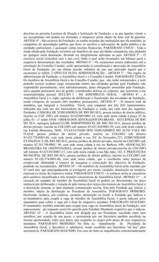descritas na presente Escritura de Doação e Instituição de Fundação, e as que àquelas vierem a
ser incorporadas não podem ser alienados, e tampouco serem objeto de ônus real de garantia.
ARTIGO 4° - São recursos da Fundação: as rendas oriundas das instituições por ela mantidas; as
campanhas de arrecadação pública que fizer; os auxílios e subvenções do poder público e de
entidades particulares; e quaisquer outras receitas financeiras. PARÁGRAFO ÚNICO - Toda a
renda obtida pela Fundação reverterá em benefício de suas atividades estatutárias, não podendo
ter qualquer outra destinação, devendo ser integralmente aplicadas no país. ARTIGO 5° - O
exercício social coincidirá com o ano civil, findo o qual serão levantados um balanço geral e
respectiva demonstração dos resultados. ARTIGO 6° - Os orçamentos anuais elaborados sob a
orientação do Conselho Curador, serão apresentados à consideração e aprovação da Assembléia
Geral da Fundação, em sua última reunião ordinária do ano que anteceder àquele que o
orçamento se referir. CAPÍTULO III-DA ADMINISTRAÇÃO - ARTIGO 7° - São órgãos da
administração da Fundação, a Assembléia Geral e o Conselho Curador. PARÁGRAFO ÚNICO:
Os membros da Assembléia Geral e do Conselho Curador, que não serão remunerados, e nem
poderão exercer nenhum cargo remunerado dentro das entidades geridas pela Fundação, não
responderão pessoalmente, nem subsidiariamente, pelas obrigações assumidas pela Fundação,
salvo quando praticarem atos de gestão, considerados dolosos ou culposos, que acarretem a sua
responsabilidade pessoal. SECÇÃO I - DA ASSEMBLÉIA GERAL - ARTIGO 8° - A
Assembléia Geral é o orgão supremo de deliberação e fiscalização das atividades da Fundação,
sendo composto de sessenta (60) membros permanentes. ARTIGO 9° - O número total de
membros, que integrará a Assembléia Geral, será composto por três (03) representantes,
indicados por cada um dos Instituidores da Fundação e, ainda, por cada uma das seguintes
Entidades: CÂMARA DE VEREADORES DE RIO DO SUL, pessoa jurídica de direito público,
inscrito no CGC (MF) sob número 83.622985/0001-14, com sede nesta cidade à praça 25 de
julho, 01 - 2° andar; OAB - ORDEM DOS ADVOGADOS DO BRASIL SECCIONAL DE RIO
DO SUL, autarquia federal;CLUBE SOROPTIMISTAS DE RIO DO SUL, pessoa jurídica de
direito privado, inscrita no CGC(MF) sob número 83.623.264/0001-29, com sede nesta cidade à
rua Estrada Blumenau, 3860; UVAVI-UNIÃO DOS VEREADORES DO ALTO VALE DO
ITAJAÍ, pessoa jurídica de direito privado, inscrita no CGC(MF) sob número
83.632.778/0001-40, com sede nesta cidade à rua XV de Novembro,737; COMUNIDADE
EVANGÉLICA DE RIO DO SUL, pessoa jurídica de direito privado, inscrita no CGC(MF) sob
número 82.763.798/0001- 98, com sede nesta cidade à rua rui Barbosa, 690; ASSOCIAÇÃO
BRASILEIRA DE ODONTOLOGIA, pessoa jurídica de direito privado,inscrita no CGC(MF)
sob número 83.623.033/0001-15, com sede nesta cidade à rua São João, 142, E PREFEITURA
MUNICIPAL DE RIO DO SUL, pessoa jurídica de direito público, inscrita no CGC(MF) sob
número 83.102.574/0001-06, com sede nesta cidade, que o escolherão entre pessoas de
comprovada idoneidade e capazes de assegurar a consecução dos objetivos da Fundação,
podendo ser reconduzidos. ARTIGO 10° - Os membros da Assembléia Geral terão mandato por
01 (um) ano, que antecipadamente se extinguirá, por morte, cassação, destituição ou renúncia,
expressa ou tácita, do respectivo titular. PARÁGRAFO ÚNICO - A renúncia tácita se caracteriza
pela ausência injustificada a três reuniões consecutivas da Assembléia Geral. ARTIGO 11° - A
cassação do mandato de membro da Assembléia Geral só poderá ser determinada, em única
instância por deliberação e votação de pelo menos dois terços dos titulares da Assembléia Geral e
a destituição somente se dará mediante comunicação escrita, feita pela Entidade que indicar o
membro, objeto da destituição ao Presidente da Assembléia. PARÁGRAFO PRIMEIRO:
Ocorrendo vacância, por renúncia, cassação, destituição ou morte, a Entidade que indicou o
ex-mandatário, para ocupar a vaga de membro da Assembléia Geral, é quem indicará novo
mandatário para cobrir a vaga até o final do respectivo mandato. PARÁGRAFO SEGUNDO:
O mandatário, membro indicado para ocupar uma vaga na Assembléia Geral da Fundação, será
representante até enquanto assim for querido pela Entidade-Mandante respectiva que o indicou.
ARTIGO 12° - A Assembléia Geral será dirigida por um Presidente, escolhido entre seus
membros, por ocasião de sua posse, e secretariada por um Secretário também escolhido na
mesma oportunidade, entre seus pares, que ocuparão os cargos pelo prazo de seus respectivos
mandatos. PARÁGRAFO PRIMEIRO: Na falta ou impedimento do Presidente da
Assembléia Geral, o Secretário o substituirá, sendo escolhido um Secretário "ad hoc" para
secretariá-la. PARÁGRAFO-SEGUNDO: Em caso de falta ou impedimento concomitantemente
 