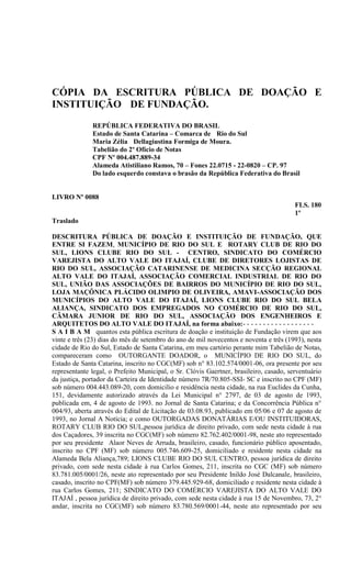 CÓPIA DA ESCRITURA PÚBLICA DE DOAÇÃO E
INSTITUIÇÃO DE FUNDAÇÃO.
              REPÚBLICA FEDERATIVA DO BRASIL
              Estado de Santa Catarina – Comarca de Rio do Sul
              Maria Zélia Dellagiustina Formiga de Moura.
              Tabelião do 2º Ofício de Notas
              CPF Nº 004.487.889-34
              Alameda Atistiliano Ramos, 70 – Fones 22.0715 - 22-0820 – CP. 97
              Do lado esquerdo constava o brasão da República Federativa do Brasil


LIVRO Nº 0088
                                                                                        FLS. 180
                                                                                        1º
Traslado

DESCRITURA PÚBLICA DE DOAÇÃO E INSTITUIÇÃO DE FUNDAÇÃO, QUE
ENTRE SI FAZEM, MUNICÍPIO DE RIO DO SUL E ROTARY CLUB DE RIO DO
SUL, LIONS CLUBE RIO DO SUL - CENTRO, SINDICATO DO COMÉRCIO
VAREJISTA DO ALTO VALE DO ITAJAÍ, CLUBE DE DIRETORES LOJISTAS DE
RIO DO SUL, ASSOCIAÇÃO CATARINENSE DE MEDICINA SECÇÃO REGIONAL
ALTO VALE DO ITAJAÍ, ASSOCIAÇÃO COMERCIAL INDUSTRIAL DE RIO DO
SUL, UNIÃO DAS ASSOCIAÇÕES DE BAIRROS DO MUNICÍPIO DE RIO DO SUL,
LOJA MAÇÔNICA PLÁCIDO OLIMPIO DE OLIVEIRA, AMAVI-ASSOCIAÇÃO DOS
MUNICÍPIOS DO ALTO VALE DO ITAJAÍ, LIONS CLUBE RIO DO SUL BELA
ALIANÇA, SINDICATO DOS EMPREGADOS NO COMÉRCIO DE RIO DO SUL,
CÂMARA JUNIOR DE RIO DO SUL, ASSOCIAÇÃO DOS ENGENHEIROS E
ARQUITETOS DO ALTO VALE DO ITAJAÍ, na forma abaixo:- - - - - - - - - - - - - - - - - -
S A I B A M quantos esta pública escritura de doação e instituição de Fundação virem que aos
vinte e três (23) dias do mês de setembro do ano de mil novecentos e noventa e três (1993), nesta
cidade de Rio do Sul, Estado de Santa Catarina, em meu cartório perante mim Tabelião de Notas,
compareceram como OUTORGANTE DOADOR, o MUNICÍPIO DE RIO DO SUL, do
Estado de Santa Catarina, inscrito no CGC(MF) sob n° 83.102.574/0001-06, ora presente por seu
representante legal, o Prefeito Municipal, o Sr. Clóvis Gaertner, brasileiro, casado, serventuário
da justiça, portador da Carteira de Identidade número 7R/70.805-SSI- SC e inscrito no CPF (MF)
sob número 004.443.089-20, com domicilio e residência nesta cidade, na rua Euclides da Cunha,
151, devidamente autorizado através da Lei Municipal n° 2797, de 03 de agosto de 1993,
publicada em, 4 de agosto de 1993. no Jornal de Santa Catarina; e da Concorrência Pública n°
004/93, aberta através do Edital de Licitação de 03.08.93, publicado em 05/06 e 07 de agosto de
1993, no Jornal A Notícia; e como OUTORGADAS DONATÁRIAS E/OU INSTITUIDORAS,
ROTARY CLUB RIO DO SUL,pessoa jurídica de direito privado, com sede nesta cidade à rua
dos Caçadores, 39 inscrita no CGC(MF) sob número 82.762.402/0001-98, neste ato representado
por seu presidente Alaor Neves de Arruda, brasileiro, casado, funcionário público aposentado,
inscrito no CPF (MF) sob número 005.746.609-25, domiciliado e residente nesta cidade na
Alameda Bela Aliança,789; LIONS CLUBE RIO DO SUL CENTRO, pessoa jurídica de direito
privado, com sede nesta cidade à rua Carlos Gomes, 211, inscrita no CGC (MF) sob número
83.781.005/0001/26, neste ato representado por seu Presidente Inildo José Dalcanale, brasileiro,
casado, inscrito no CPF(MF) sob número 379.445.929-68, domiciliado e residente nesta cidade à
rua Carlos Gomes, 211; SINDICATO DO COMÉRCIO VAREJISTA DO ALTO VALE DO
ITAJAÍ , pessoa jurídica de direito privado, com sede nesta cidade à rua 15 de Novembro, 73, 2°
andar, inscrita no CGC(MF) sob número 83.780.569/0001-44, neste ato representado por seu
 