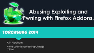 Ajin Abraham
Vimal Jyothi Engineering College
CS101
FORCHSUNG 2014
Abusing Exploiting and
Pwning with Firefox Addons.
 