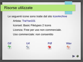 Risorse utilizzate
Le seguenti icone sono tratte dal sito IconArchive
Artista: TraYse101
Iconset: Basic Filetypes 2 Icons
Licenza: Free per uso non commerciale.
Uso commerciale: non consentito
Gif Url Pdf Wav
.
13
 