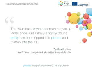 “The Web has blown documents apart. (…)
What once was literally a tightly bound
entity has been ripped into pieces and
thrown into the air.
-Weinberger (2003)
Small Pieces Loosely Joined. The unified theory of the Web.
#FUSCIA2016 | OPEN BADGE NETWORK ERASMUS+ | 18-10-2016 | CC BY-SA
http://www.openbadgenetwork.com/
 