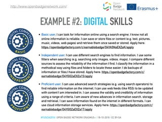 EXAMPLE #2: DIGITAL SKILLS
• Basic user, I can look for information online using a search engine. I know not all
online information is reliable. I can save or store files or content (e.g. text, pictures,
music, videos, web pages) and retrieve them once saved or stored. Apply here:
https://openbadgefactory.com/c/earnablebadge/O4YA5NaEXZaK/apply
• Independent user, I can use different search engines to find information. I use some
filters when searching (e.g. searching only images, videos, maps). I compare different
sources to assess the reliability of the information I find. I classify the information in a
methodical way using files and folders to locate these easier. I do backups of
information or files I have stored. Apply here: https://openbadgefactory.com/c/
earnablebadge/O4YGG2aEXZa1S/apply
• Proficient user, I can use advanced search strategies (e.g. using search operators) to
find reliable information on the internet. I can use web feeds (like RSS) to be updated
with content I am interested in. I can assess the validity and credibility of information
using a range of criteria. I am aware of new advances in information search, storage
and retrieval. Ι can save information found on the internet in different formats. I can
use cloud information storage services. Apply here: https://openbadgefactory.com/c/
earnablebadge/O4YGOZaEXZa1T/apply
#FUSCIA2016 | OPEN BADGE NETWORK ERASMUS+ | 18-10-2016 | CC BY-SA
http://www.openbadgenetwork.com/
 