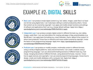 EXAMPLE #2: DIGITAL SKILLS
#FUSCIA2016 | OPEN BADGE NETWORK ERASMUS+ | 18-10-2016 | CC BY-SA
http://www.openbadgenetwork.com/
• Basic user, I can produce simple digital content (e.g. text, tables, images, audio files) in at least
one format using digital tools. I can make basic editing to content produced by others. I know
that content can be covered by copyright. I can apply and modify simple functions and settings
of software and applications that I use (e.g. change default settings). Apply here: https://
openbadgefactory.com/c/earnablebadge/O5BDJSa3U5a1L/apply
• Independent user, I can produce complex digital content in different formats (e.g. text, tables,
images, audio files). I can use tools/editors for creating web page or blog using templates (e.g.
WordPress). I can apply basic formatting (e.g. insert footnotes, charts, tables) to the content I or
others have produced. I know how to reference and reuse content covered by copyright. I know
the basics of one programming language. Apply here: https://openbadgefactory.com/c/
earnablebadge/O5BDNRa3U5a1M/apply
• Proficient user, I can produce or modify complex, multimedia content in different formats,
using a variety of digital platforms, tools and environments. I can create a website using a
programming language. I can use advanced formatting functions of different tools (e.g. mail
merge, merging documents of different formats, using advanced formulas, macros). I know
how to apply licences and copyrights. I can use several programming languages. I know how to
design, create and modify databases with a computer tool. Apply here: https://
openbadgefactory.com/c/earnablebadge/O5BDPTa3U5a1N/apply
 