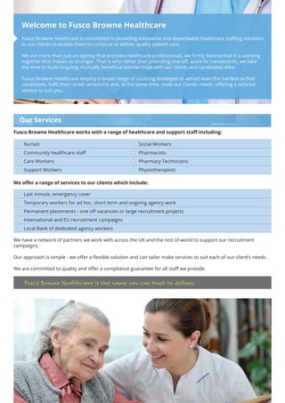 Fusco Browne Healthcare is committed to providing innovative and dependable healthcare staffing solutions
to our clients to enable them to continue to deliver quality patient care.
We are more than just an agency that provides healthcare professionals, we firmly believe that it is working
together that makes us stronger. That is why rather than providing one-off, quick fix transactions, we take
the time to build ongoing, mutually beneficial partnerships with our clients and candidates alike.
Fusco Browne Healthcare employ a broad range of sourcing strategies to attract even the hardest to find
candidates, fulfil their career ambitions and, at the same time, meet our clients’ needs, offering a tailored
service to suit you.
Welcome to Fusco Browne Healthcare
Our Services
Fusco Browne Healthcare works with a range of healthcare and support staff including:
Nurses
Community healthcare staff
Care Workers
Support Workers
Social Workers
Pharmacists
Pharmacy Technicians
Physiotherapists
We offer a range of services to our clients which include:
Last minute, emergency cover
Temporary workers for ad hoc, short term and ongoing agency work
Permanent placements - one off vacancies or large recruitment projects
International and EU recruitment campaigns
Local Bank of dedicated agency workers
We have a network of partners we work with across the UK and the rest of world to support our recruitment
campaigns.
Our approach is simple - we offer a flexible solution and can tailor make services to suit each of our client’s needs.
We are committed to quality and offer a compliance guarantee for all staff we provide.
Fusco Browne Healthcare is the name you can trust to deliver.
 