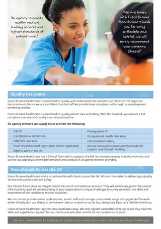 Full CV
2 professional references
CRB/DBS clearance
Proof of professional registration (where applicable)
Right to work in the UK
Photographic ID
Occupational Health clearance
Immunisation history
Annual training in subjects which include life
support and manual handling
Quality Assurance
Fusco Browne Healthcare is committed to quality and understands the need for our clients to this regard to
be paramount. Hence we are confident that the staff we provide have completed a thorough pre-employment
screening process.
Fusco Browne Healthcare is committed to quality patient care and safety. With this in mind - we operate a full
compliance service and quality assurance procedure.
All agency workers we supply must provide the following:
Fusco Browne Healthcare has a Clinical Team which supports the full recruitment process and also monitors and
carries out appraisals on the performance and conduct of all agency workers provided.
Recruitment Across the UK
Fusco Browne Healthcare works in partnership with clients across the UK. We are committed to delivering a quality
service and patient care and safety.
Our Clinical Team plays an integral role in the search and selection process. They will ensure we gather the correct
information to gain an understanding of your organisation’s unique challenges ensuring we match the skills and
experience of our candidates to your vacancies.
We recruit and provide sector professionals, senior staff and managers and a wide range of support staff to work
either directly with our clients in permanent roles or to work on an ad hoc, temporary basis as a flexible workforce.
Fusco Browne Healthcare registers new candidates daily. We only register candidates who can prove they have the
skills and experience required for our clients and who also commit to our compliance process.
We are committed to helping our clients overcome their most critical staffing challenges.
“An agency to provide
quality medical
staffing services and
highest standards of
patient care.”
“We are happy
with Fusco Browne
Healthcare Thank
you for being
so flexible and
helpful. We will
surely recommend
your company.
Cheers!”
 