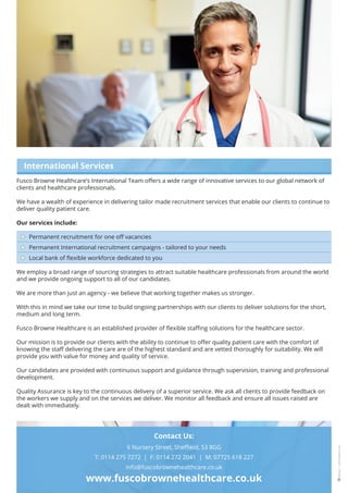 6 Nursery Street, Sheffield, S3 8GG
T: 0114 275 7272 | F: 0114 272 2041 | M: 07725 618 227
info@fuscobrownehealthcare.co.uk
www.fuscobrownehealthcare.co.uk
International Services
Fusco Browne Healthcare’s International Team offers a wide range of innovative services to our global network of
clients and healthcare professionals.
We have a wealth of experience in delivering tailor made recruitment services that enable our clients to continue to
deliver quality patient care.
Our services include:
Permanent recruitment for one off vacancies
Permanent International recruitment campaigns - tailored to your needs
Local bank of flexible workforce dedicated to you
We employ a broad range of sourcing strategies to attract suitable healthcare professionals from around the world
and we provide ongoing support to all of our candidates.
We are more than just an agency - we believe that working together makes us stronger.
With this in mind we take our time to build ongoing partnerships with our clients to deliver solutions for the short,
medium and long term.
Fusco Browne Healthcare is an established provider of flexible staffing solutions for the healthcare sector.
Our mission is to provide our clients with the ability to continue to offer quality patient care with the comfort of
knowing the staff delivering the care are of the highest standard and are vetted thoroughly for suitability. We will
provide you with value for money and quality of service.
Our candidates are provided with continuous support and guidance through supervision, training and professional
development.
Quality Assurance is key to the continuous delivery of a superior service. We ask all clients to provide feedback on
the workers we supply and on the services we deliver. We monitor all feedback and ensure all issues raised are
dealt with immediately.
Contact Us:
 