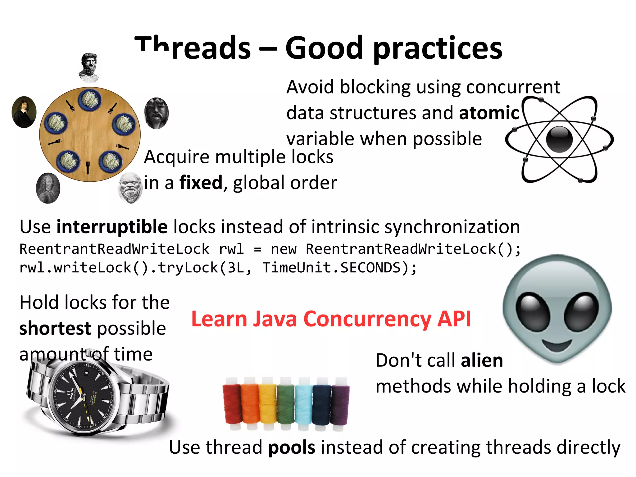 Don't call alien
methods while holding a lock
Threads – Good practices
Acquire multiple locks
in a fixed, global order
ReentrantReadWriteLock rwl = new ReentrantReadWriteLock();
rwl.writeLock().tryLock(3L, TimeUnit.SECONDS);
Use interruptible locks instead of intrinsic synchronization
Avoid blocking using concurrent
data structures and atomic
variable when possible
Use thread pools instead of creating threads directly
Hold locks for the
shortest possible
amount of time
Learn Java Concurrency API
 