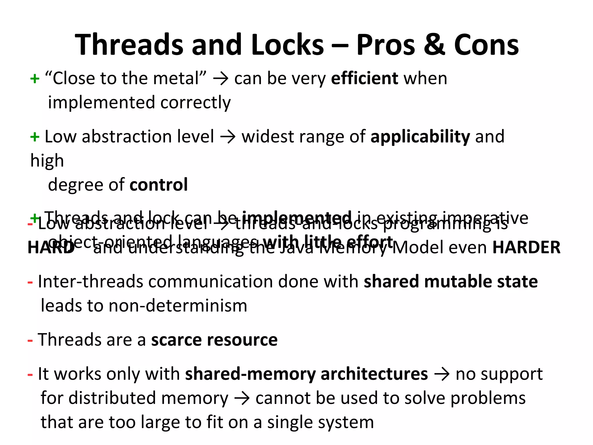 Threads and Locks – Pros & Cons
+ “Close to the metal” → can be very efficient when
implemented correctly
+ Low abstraction level → widest range of applicability and
high
degree of control
+ Threads and lock can be implemented in existing imperative
object-oriented languages with little effort
- Low abstraction level → threads-and-locks programming is
HARD and understanding the Java Memory Model even HARDER
- Inter-threads communication done with shared mutable state
leads to non-determinism
- Threads are a scarce resource
- It works only with shared-memory architectures → no support
for distributed memory → cannot be used to solve problems
that are too large to fit on a single system
 
