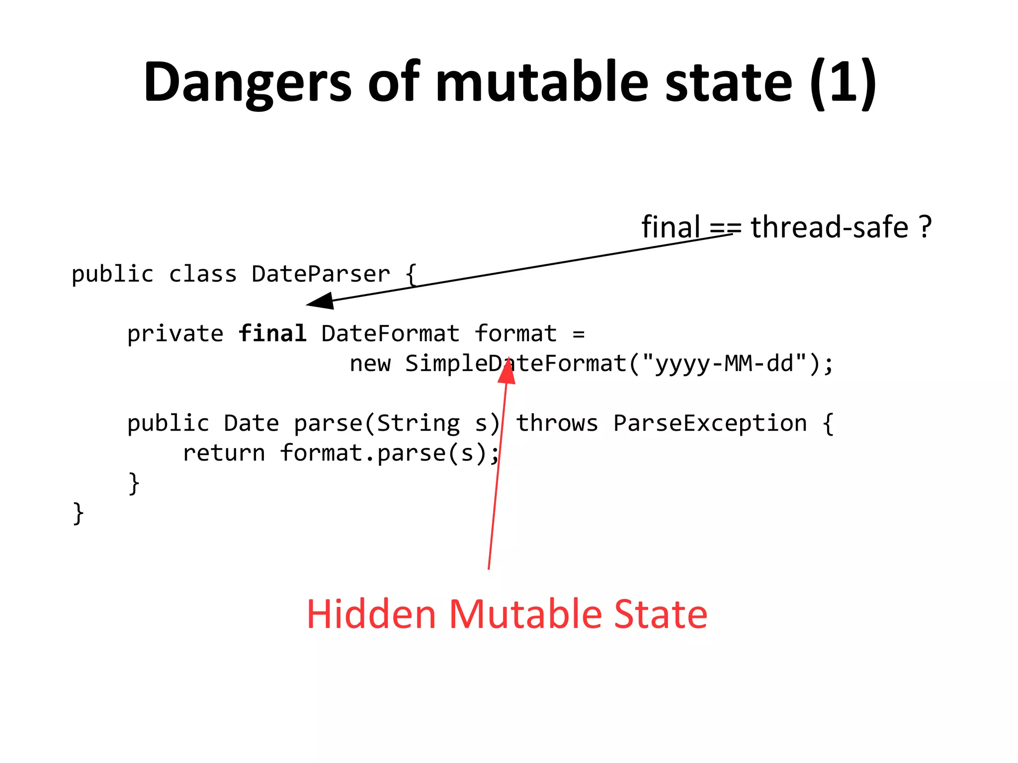 Dangers of mutable state (1)
public class DateParser {
private final DateFormat format =
new SimpleDateFormat("yyyy-MM-dd");
public Date parse(String s) throws ParseException {
return format.parse(s);
}
}
Hidden Mutable State
final == thread-safe ?
 