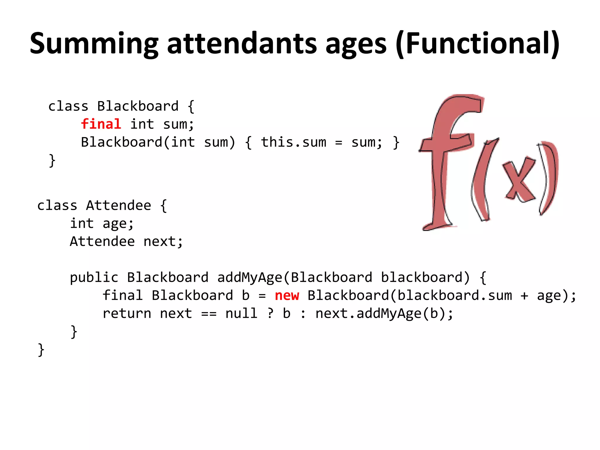 Summing attendants ages (Functional)
class Blackboard {
final int sum;
Blackboard(int sum) { this.sum = sum; }
}
class Attendee {
int age;
Attendee next;
public Blackboard addMyAge(Blackboard blackboard) {
final Blackboard b = new Blackboard(blackboard.sum + age);
return next == null ? b : next.addMyAge(b);
}
}
 