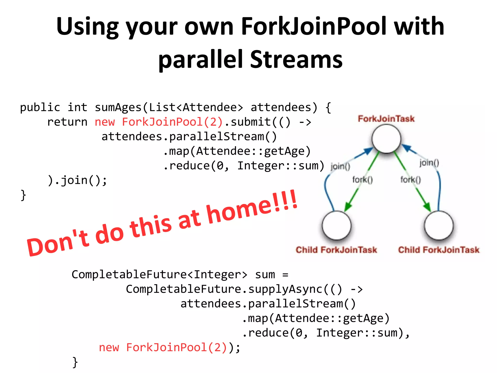 Using your own ForkJoinPool with
parallel Streams
public int sumAges(List<Attendee> attendees) {
return new ForkJoinPool(2).submit(() ->
attendees.parallelStream()
.map(Attendee::getAge)
.reduce(0, Integer::sum)
).join();
}
CompletableFuture<Integer> sum =
CompletableFuture.supplyAsync(() ->
attendees.parallelStream()
.map(Attendee::getAge)
.reduce(0, Integer::sum),
new ForkJoinPool(2));
}
Don't do this at home!!!
 