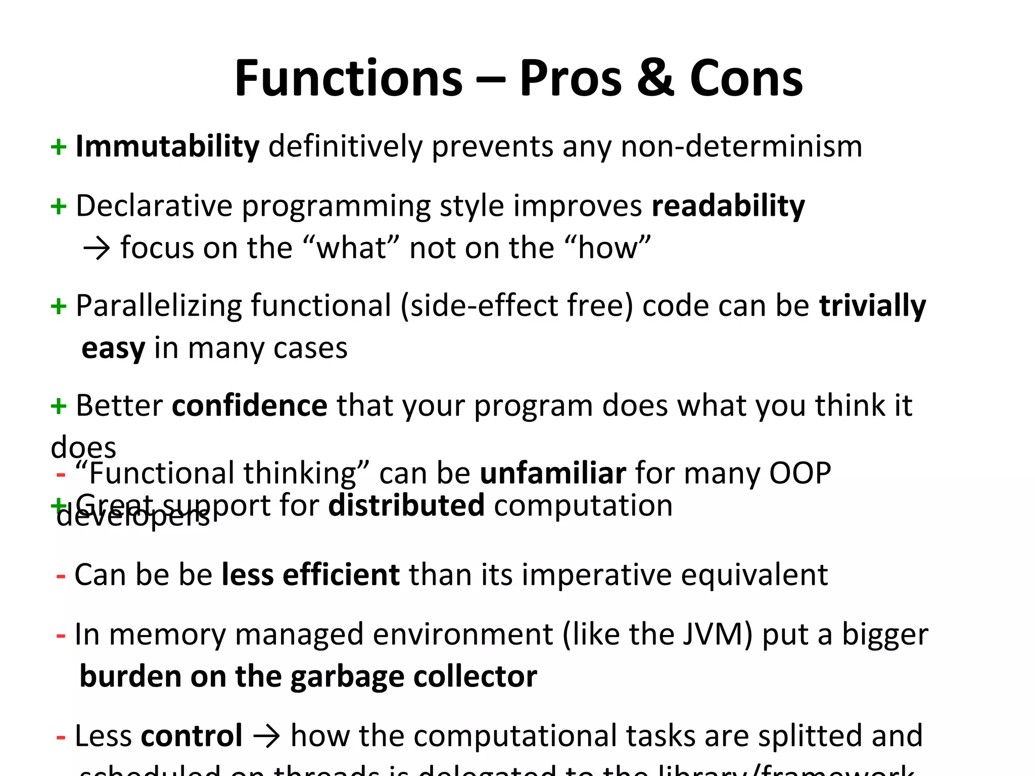 Functions – Pros & Cons
+ Immutability definitively prevents any non-determinism
+ Declarative programming style improves readability
→ focus on the “what” not on the “how”
+ Parallelizing functional (side-effect free) code can be trivially
easy in many cases
+ Better confidence that your program does what you think it
does
+ Great support for distributed computation
- “Functional thinking” can be unfamiliar for many OOP
developers
- Can be be less efficient than its imperative equivalent
- In memory managed environment (like the JVM) put a bigger
burden on the garbage collector
- Less control → how the computational tasks are splitted and
 