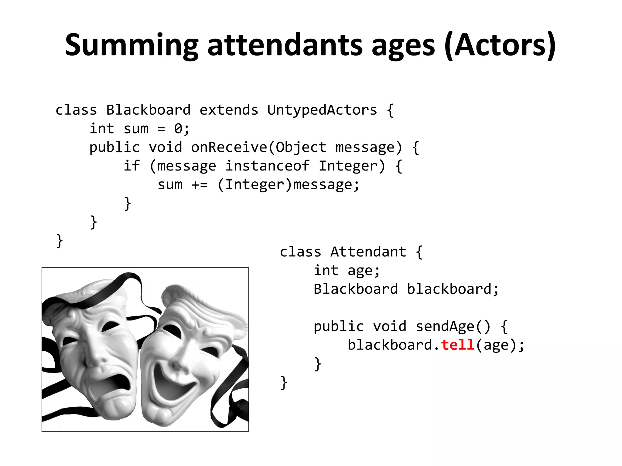 Summing attendants ages (Actors)
class Blackboard extends UntypedActors {
int sum = 0;
public void onReceive(Object message) {
if (message instanceof Integer) {
sum += (Integer)message;
}
}
}
class Attendant {
int age;
Blackboard blackboard;
public void sendAge() {
blackboard.tell(age);
}
}
 