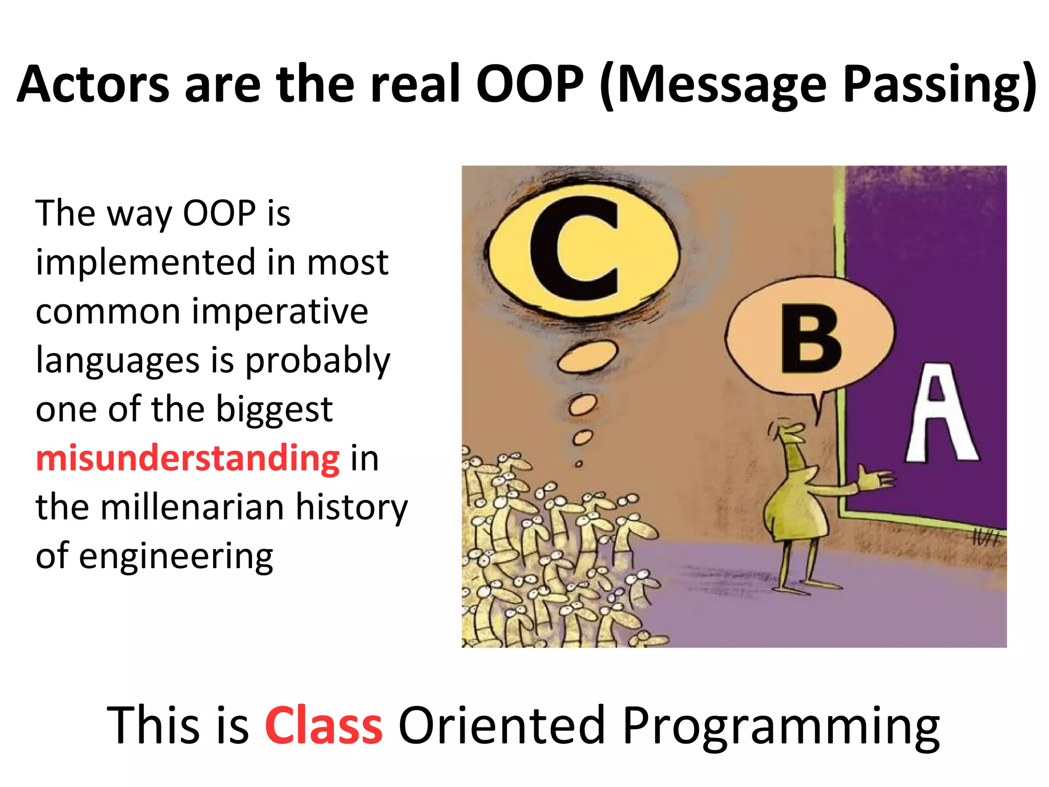 The way OOP is
implemented in most
common imperative
languages is probably
one of the biggest
misunderstanding in
the millenarian history
of engineering
This is Class Oriented Programming
Actors are the real OOP (Message Passing)
 