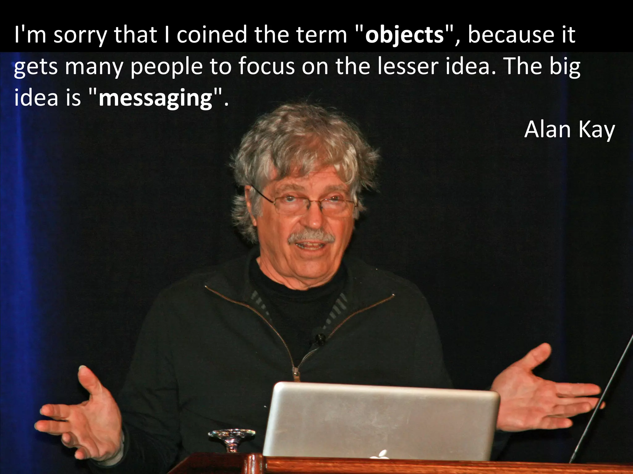 I'm sorry that I coined the term "objects", because it
gets many people to focus on the lesser idea. The big
idea is "messaging".
Alan Kay
 