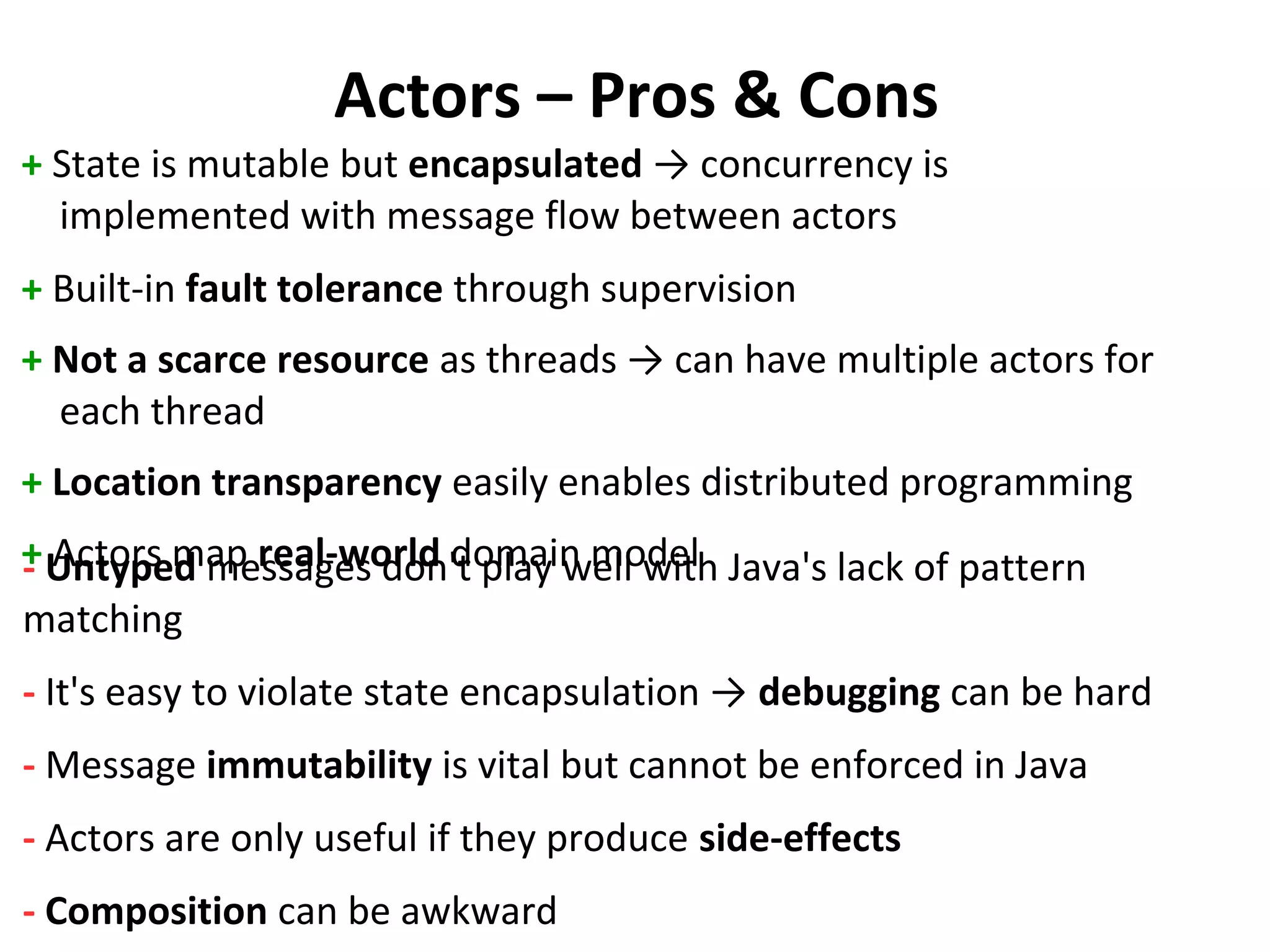 Actors – Pros & Cons
+ State is mutable but encapsulated → concurrency is
implemented with message flow between actors
+ Built-in fault tolerance through supervision
+ Not a scarce resource as threads → can have multiple actors for
each thread
+ Location transparency easily enables distributed programming
+ Actors map real-world domain model- Untyped messages don't play well with Java's lack of pattern
matching
- It's easy to violate state encapsulation → debugging can be hard
- Message immutability is vital but cannot be enforced in Java
- Actors are only useful if they produce side-effects
- Composition can be awkward
 