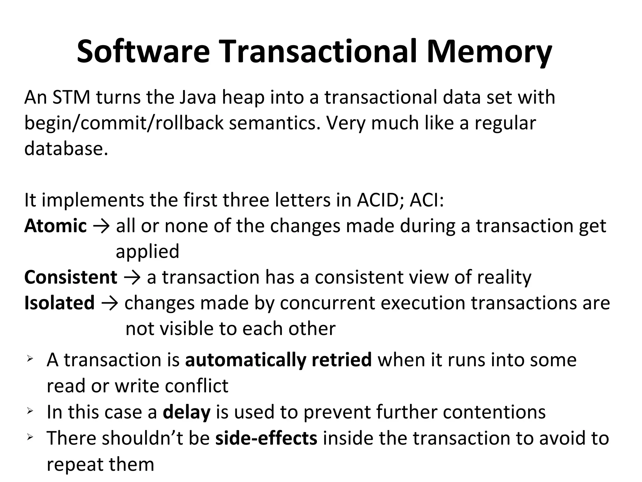 Software Transactional Memory
An STM turns the Java heap into a transactional data set with
begin/commit/rollback semantics. Very much like a regular
database.
It implements the first three letters in ACID; ACI:
Atomic → all or none of the changes made during a transaction get
applied
Consistent → a transaction has a consistent view of reality
Isolated → changes made by concurrent execution transactions are
not visible to each other
➢ A transaction is automatically retried when it runs into some
read or write conflict
➢ In this case a delay is used to prevent further contentions
➢ There shouldn’t be side-effects inside the transaction to avoid to
repeat them
 